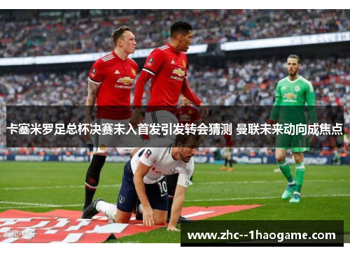 卡塞米罗足总杯决赛未入首发引发转会猜测 曼联未来动向成焦点