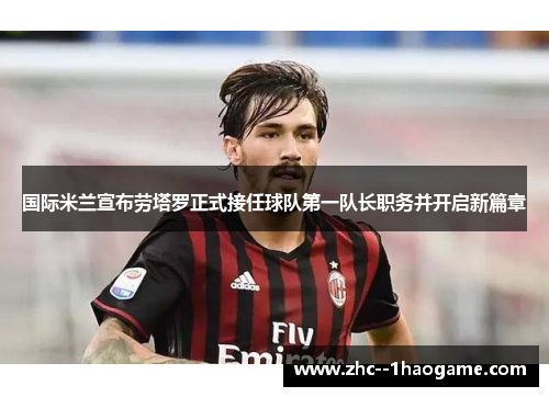 国际米兰宣布劳塔罗正式接任球队第一队长职务并开启新篇章