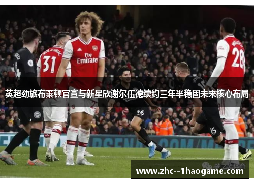 英超劲旅布莱顿官宣与新星欣谢尔伍德续约三年半稳固未来核心布局